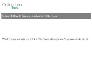 Session 4. How do organisations Manage Collections What components do you think a Collections Management System needs to have? 