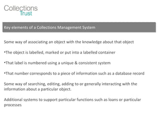 Key elements of a Collections Management System Some way of associating an object with the knowledge about that object  The object is labelled, marked or put into a labelled container That label is numbered using a unique & consistent system That number corresponds to a piece of information such as a database record Some way of searching, editing, adding to or generally interacting with the information about a particular object. Additional systems to support particular functions such as loans or particular processes 