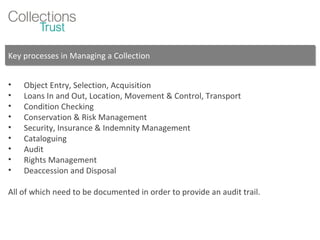 Key processes in Managing a Collection Object Entry, Selection, Acquisition Loans In and Out, Location, Movement & Control, Transport Condition Checking Conservation & Risk Management Security, Insurance & Indemnity Management Cataloguing Audit  Rights Management Deaccession and Disposal All of which need to be documented in order to provide an audit trail. 