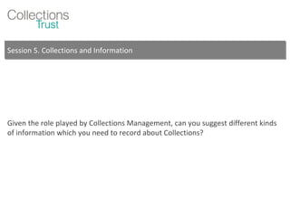 Session 5. Collections and Information Given the role played by Collections Management, can you suggest different kinds of information which you need to record about Collections? 