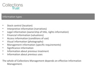 Information types Stock control (location) Interpretive information (narratives) Legal information (ownership of title, rights information) Financial information (valuations) Access information (conditions of use) Visual information (photographs) Management information (specific requirements) Significance information Information about previous treatment Information about previous uses The whole of Collections Management depends on effective Information Management. 