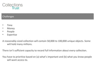 Challenges Time Money People Expertise A reasonably-sized collection will contain 50,000 to 100,000 unique objects. Some will hold many millions. There isn’t sufficient capacity to record full information about every collection. You have to prioritise based on (a) what’s important and (b) what you know people will want access to. 