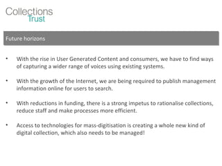 Future horizons With the rise in User Generated Content and consumers, we have to find ways of capturing a wider range of voices using existing systems. With the growth of the Internet, we are being required to publish management information online for users to search. With reductions in funding, there is a strong impetus to rationalise collections, reduce staff and make processes more efficient. Access to technologies for mass-digitisation is creating a whole new kind of digital collection, which also needs to be managed! 