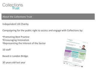 About the Collections Trust Independent UK Charity Campaigning for the public right to access and engage with Collections by: Promoting Best Practice Encouraging Innovation Representing the Interest of the Sector 10 staff Based in London Bridge 30 years old last year 