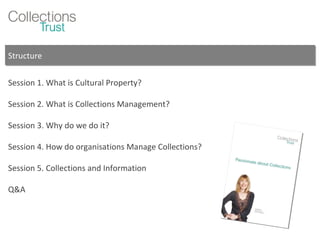 Structure Session 1. What is Cultural Property? Session 2. What is Collections Management? Session 3. Why do we do it? Session 4. How do organisations Manage Collections? Session 5. Collections and Information Q&A 
