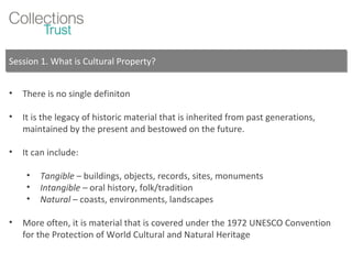 Session 1. What is Cultural Property? There is no single definiton It is the legacy of historic material that is inherited from past generations, maintained by the present and bestowed on the future. It can include: Tangible  – buildings, objects, records, sites, monuments Intangible –  oral history, folk/tradition Natural  – coasts, environments, landscapes More often, it is material that is covered under the 1972 UNESCO Convention for the Protection of World Cultural and Natural Heritage 