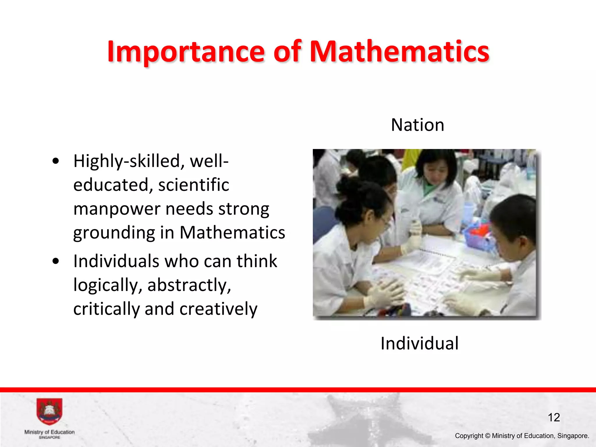 Evolution of Singapore Mathematics Education
1940s - Math taught in different language medium
2013: Revised Primary Math
Teaching and Learning Syllabus
(Learning Experiences)
1976: Revised Math Syllabus (Revised Pri Edn System)
1971: Revised Math Syllabus (content reduction)
1970: Math made compulsory in Pri & Sec
1960: 1st MOE designed Math Syllabus introduced
1996: Abacus introduced
1990: Singapore Math Framework 1st introduced
1979: Revised Syllabus (NES); PMP set up at CDIS
TSLN, DOE, I&E, ICT MP, TLLM, PETALS, C2015, PERI
2009: PERI (HA)
2008: SBB (Foundation Math)
2007: Revised Math Syllabus (calculator)
2006: PETALS
2005: TLLM
2003: Revised Math Framework
2002: ICT MP2
2001: Revised Math Syllabus (new textbooks)
1999: Interim measure (content-reduced, IT TSLN)
1997: TSLN, ICT MP1
 