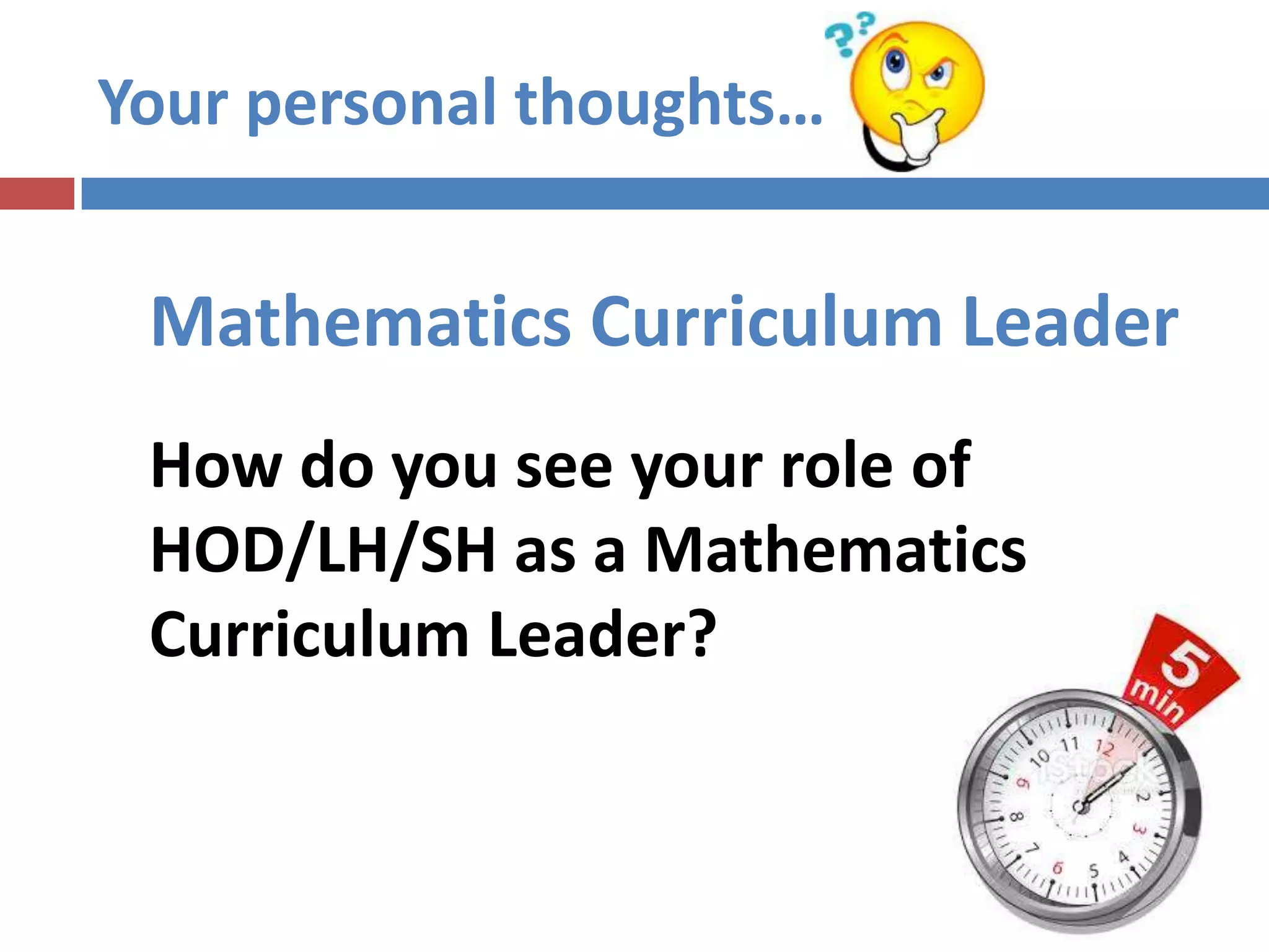Set directions for the department
 Interpret the aims and objectives of Mathematics Curriculum
I. Aims of Mathematics Education
II. Mathematics Curriculum Framework
 Translate them into the instructional programmes for the subject
 Ensure that the syllabus is understood by all teachers
 Advise P/VP on the subject
Mathematics
Curriculum Leader Strategic Planner & Instructional Leader
 
