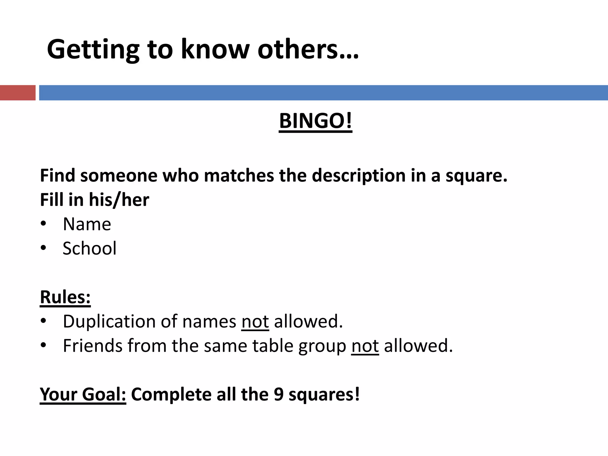 Getting to know others…
BINGO!
Find someone who matches the description in a square.
Fill in his/her
• Name
• School
Rules:
• Duplication of names not allowed.
• Friends from the same table group not allowed.
Your Goal: Complete all the 9 squares!
 