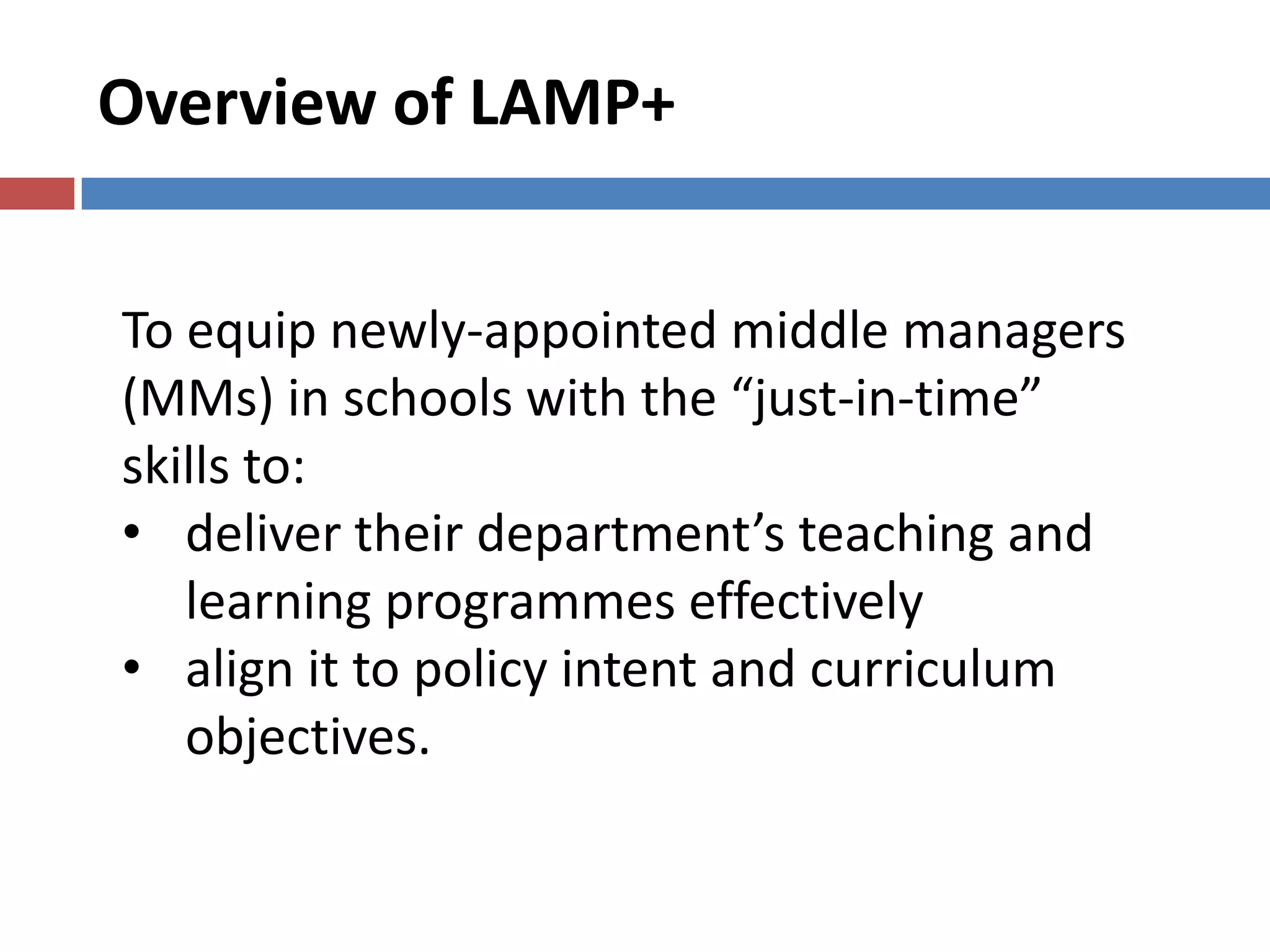 Overview of LAMP+
To equip newly-appointed middle managers
(MMs) in schools with the “just-in-time”
skills to:
• deliver their department’s teaching and
learning programmes effectively
• align it to policy intent and curriculum
objectives.
 