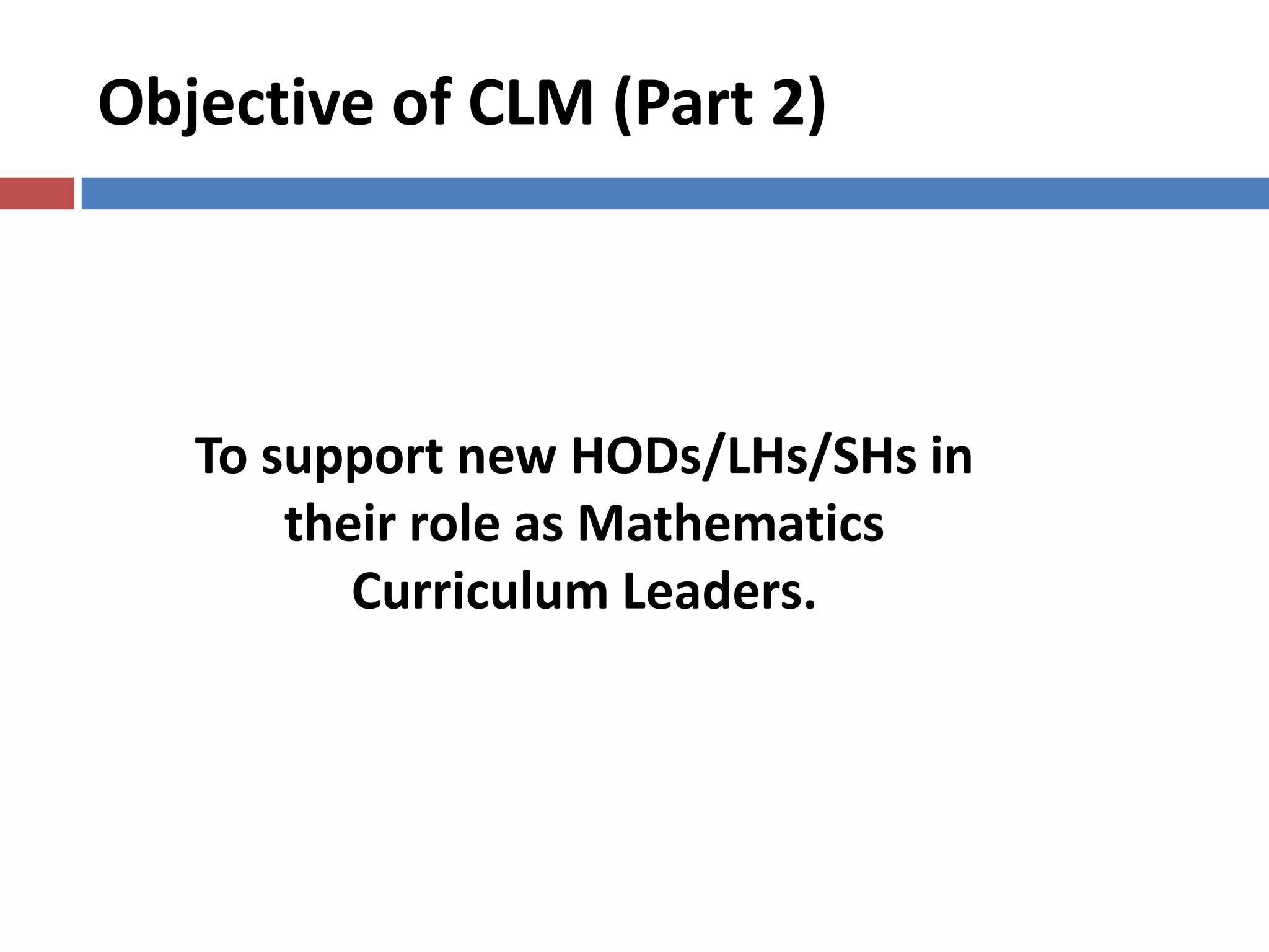 Objective of CLM (Part 2)
To support new HODs/LHs/SHs in
their role as Mathematics
Curriculum Leaders.
 