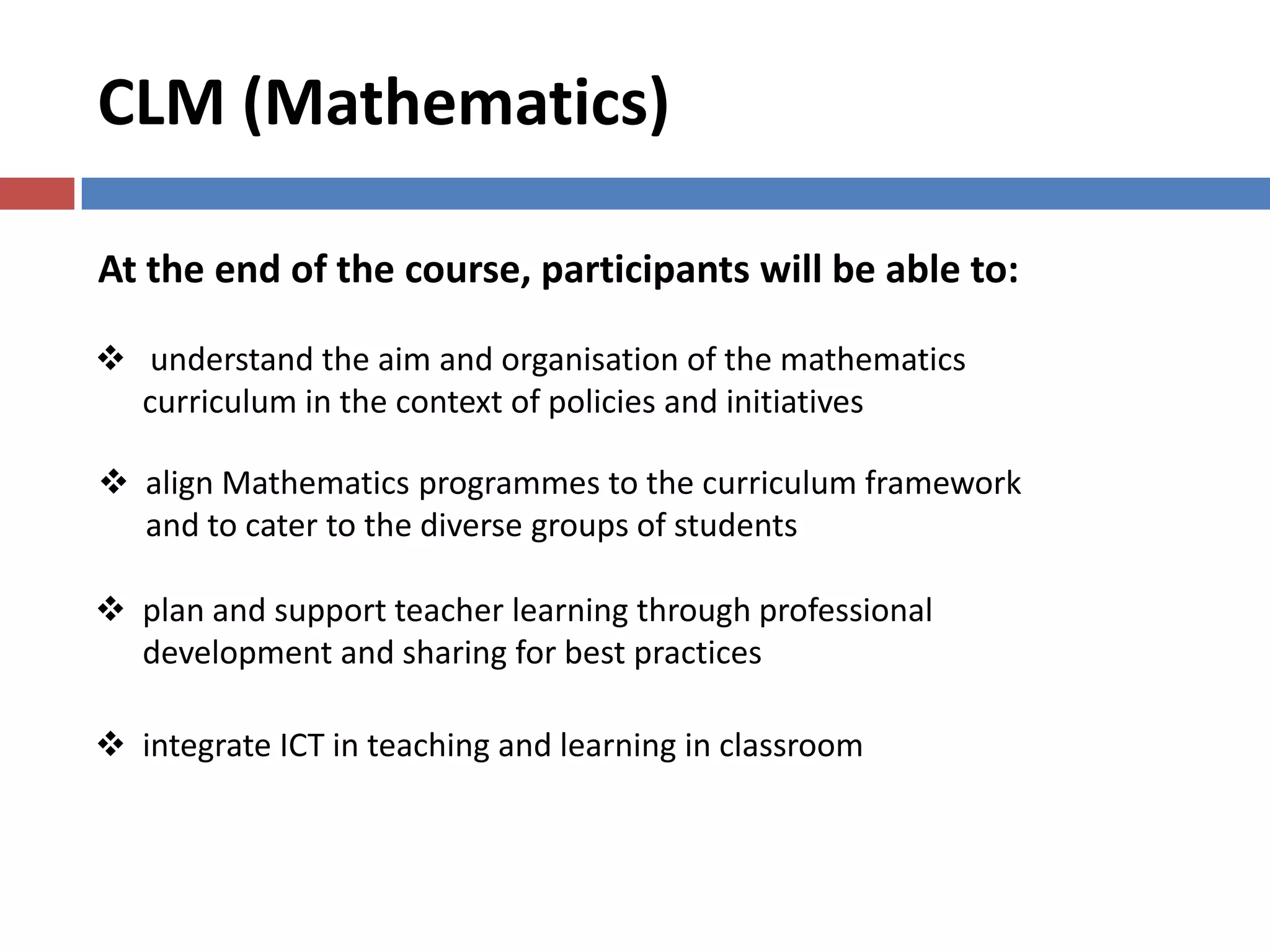 CLM (Mathematics)
At the end of the course, participants will be able to:
 understand the aim and organisation of the mathematics
curriculum in the context of policies and initiatives
 align Mathematics programmes to the curriculum framework
and to cater to the diverse groups of students
 integrate ICT in teaching and learning in classroom
 plan and support teacher learning through professional
development and sharing for best practices
 