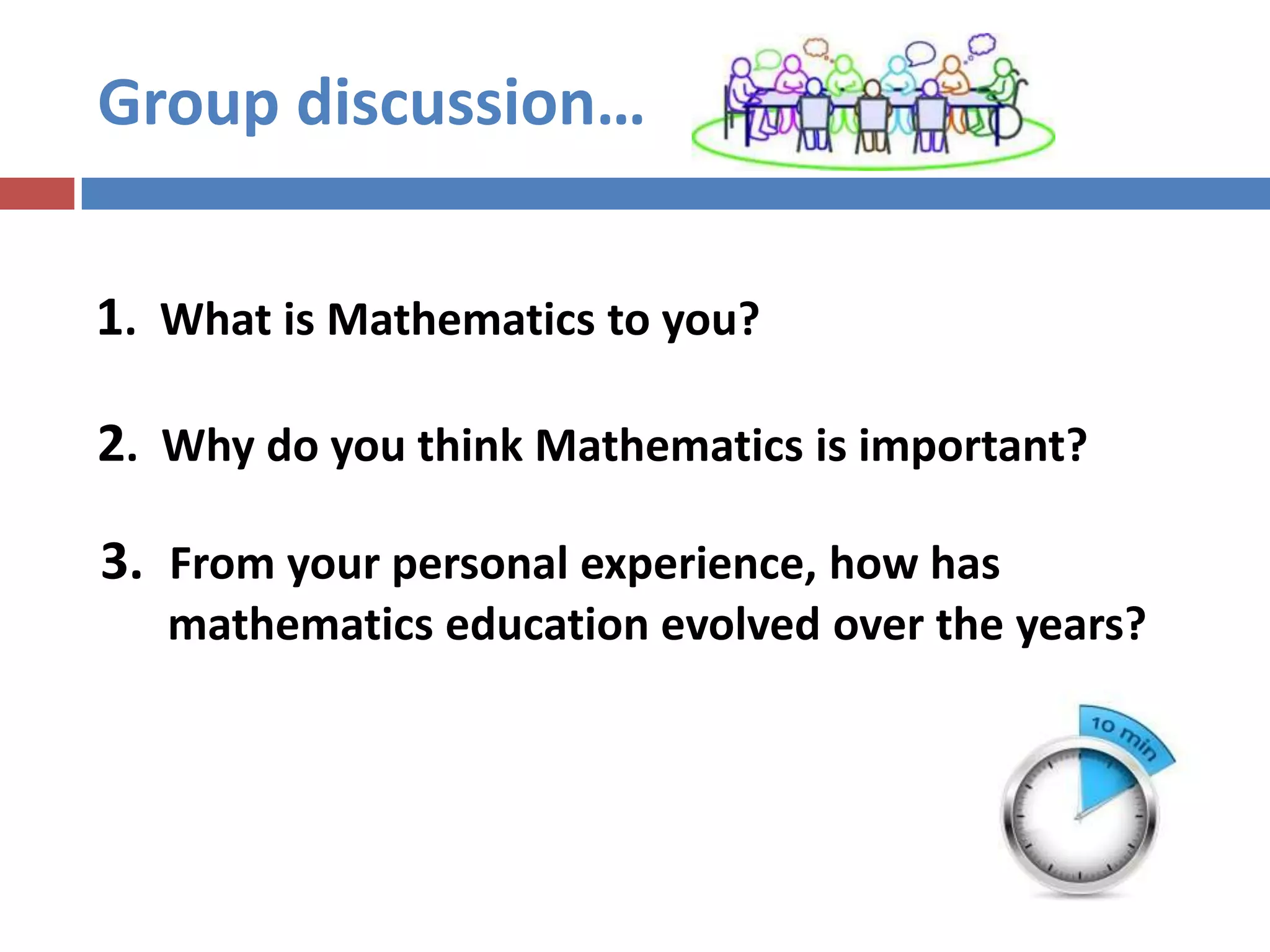 Group discussion…
2. Why do you think Mathematics is important?
1. What is Mathematics to you?
3. From your personal experience, how has
mathematics education evolved over the years?
 
