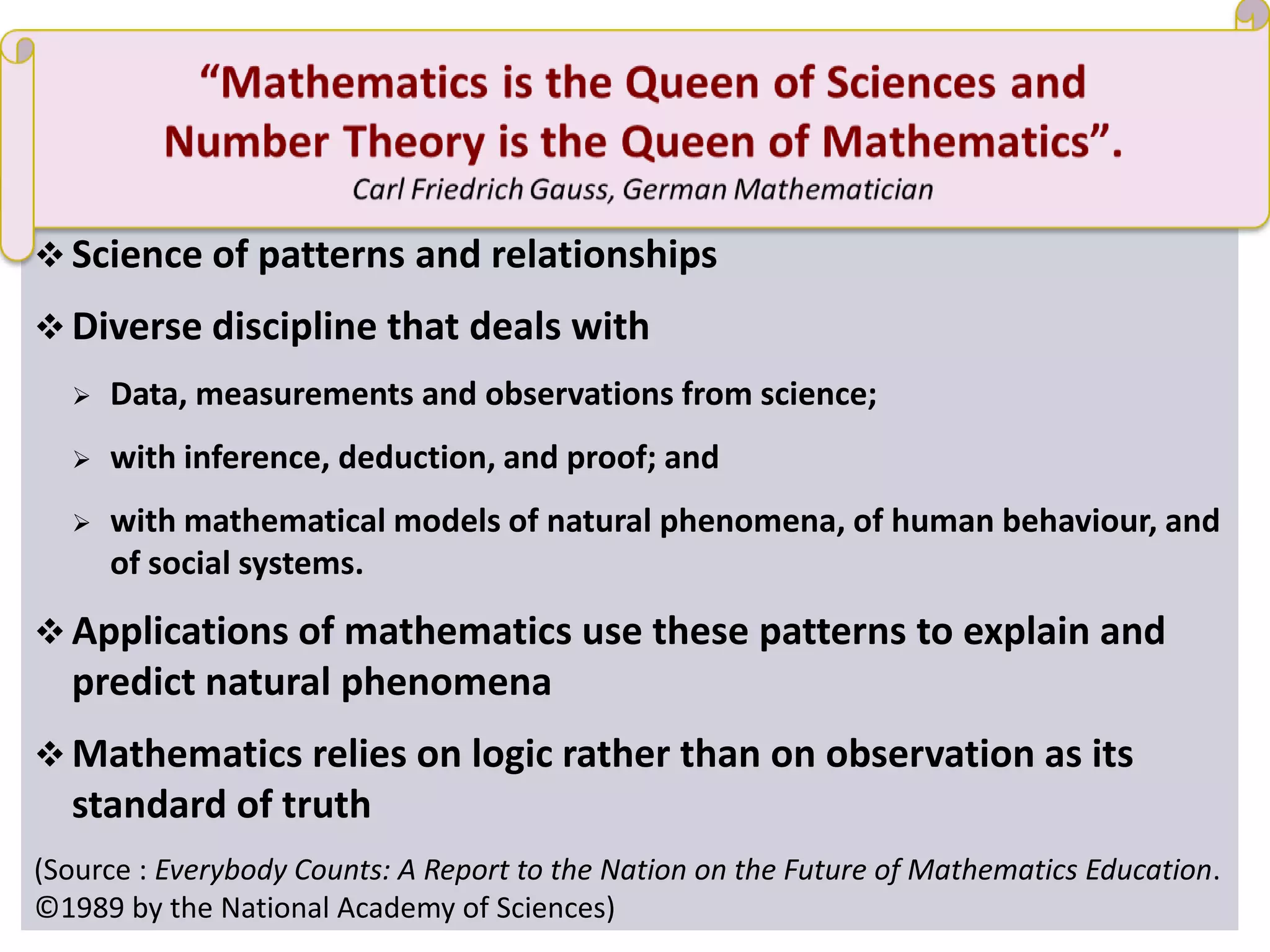 Mathematics
 Science of patterns and relationships
 Diverse discipline that deals with
 Data, measurements and observations from science;
 with inference, deduction, and proof; and
 with mathematical models of natural phenomena, of human behaviour, and
of social systems.
 Applications of mathematics use these patterns to explain and
predict natural phenomena
 Mathematics relies on logic rather than on observation as its
standard of truth
(Source : Everybody Counts: A Report to the Nation on the Future of Mathematics Education.
©1989 by the National Academy of Sciences)
 