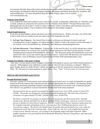 LeConte Calendar

    environment that helps them reflect about and develop social and conflict resolution skills. The activities, songs,
    and role plays incorporated within the program challenge stereotypes and beliefs about physical, economic, and
    cultural differences. For more information about the Mosaic Project, please visit its website:
    www.mosaicproject.org.

Students of the Month
   Every student has talent and is gifted in one or more areas, socially, academically, athletically, etc. Therefore, once
   a month, students are selected by their teachers to be the “Students of the Month.” Principal Wilson takes their
   photograph and uses the teacher’s words to create a certificate. Copies of the photos and certificates are given to
   each participating student. A list of students will be attached to the monthly Lamppost.

School Email Listserves
   If you have an email address, please sign up for one of the school listserves. Within a few days, you will be able
   to link to both from our website or you can contact one of the moderators for help.

    1) LeConte News Listserve: Our School News Listserve will keep you informed of school events and
       everything that is in the Lamppost, our school newsletter. There is a link to this listserve on the home page of
       our website, www.LeConteOnline.org. Moderator: Sian Shumway (sianatcafe@gmail.com).

    2) LeConte Discussion + News Listserve: Coming soon! In the next few days, we will be introducing a school
       discussion listserve for everyone who would like a deeper connection with other LeConte parents via email,
       including parent-to-parent recommendations, advice, etc. This discussion group will automatically receive the
       school news info, so you only need to sign up for one listserve - school news OR discussion plus school news.
       Moderators: Anya de Montigny (anya333@gmail.com) & Penny Peak (pennyalp@yahoo.com).

Coming Next Month: “Ask Anna” Column
  “Ask Anna” is a new parent-written Lamppost column that will attempt to answer your school-related questions or
  concerns. What happens if my child loses a tooth at school? How do I get involved as a volunteer? What is a
  quick, healthy dinner my child will like? Submit any questions to the new question box located outside Donna’s
  office. We will answer as many questions as space allows. Note, “Anna” is the pen name of a LeConte mom.


SPECIAL RECOGNITION and EVENTS

Drought Resistant Garden
   Last year, a group of LeConte parents wrote and received a grant from Lowe’s to create our beautiful new garden
   located at the front entrance that could also provide teaching opportunities for our children. The planning, design,
   landscaping, purchasing, plumbing/irrigation, donations, and promotion involved the work of numerous people.
   Our school is very grateful to everyone listed below for their hard work and/or donations:
        The materials for the new garden were funded by a grant from Lowes stores ($5K) and the Le Conte PTA
        ($2500). The garden was designed by Jim Smith of Kavalski Gardenworks. The total value of the job is
        estimated to be approximately $25,000 - $30,000 ($5K Lowes, $2500 PTA)
        The labor to install the new garden was donated by Le Conte parents and three private firms: Kavalski
        Gardenworks, Brende and Lamb Tree & Shrub; and Scott Parker Landscapes--which are owned by LeConte
        parents or families of school district employees. Berkeley Unified School District donated a replacement tree,
        the irrigation materials and hauling services, removing more than 10,000 pounds of green waste to be
        recycled into compost. The District also helped shape the garden plan and installed a new water outlet for
        irrigating the north side of the school grounds. Expert Andy Liu, who lives in the neighborhood and has
        created several butterfly nurseries, was included in the planning stages and plant selection. Other
        smaller donations were provided by Devil Mountain Wholesale Nursery, Greg Howe, and American
        Soil and Stone.


    . . . . . . . . . . . . . . . . . . . . . . . .                                                                3
 