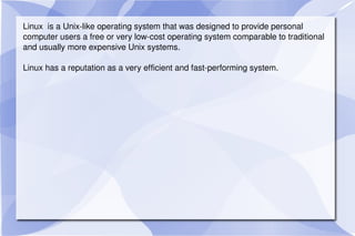 Linux  is a Unix-like operating system that was designed to provide personal computer users a free or very low-cost operating system comparable to traditional and usually more expensive Unix systems. Linux has a reputation as a very efficient and fast-performing system. 