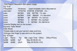 13)df-Report filesystem disk space usage. Eg:~$ df Filesystem  1K-blocks  Used Available Use% Mounted on /dev/sda1  73742752  2729736  67267064  4% / udev  997964  208  997756  1% /dev none  997964  1540  996424  1% /dev/shm none  997964  88  997876  1% /var/run none  997964  0  997964  0% /var/lock none  997964  0  997964  0% /lib/init/rw 14)echo-Display text on the screen. Eg:echo "hello World" hello World 15)date-date to set your server's date and time 16)finger-Use finger to see who's on the system Eg:~$ finger Login  Name  Tty  Idle  Login Time  Office  Office Phone fp088  fp088  tty7  May 20 09:33 (:0) fp088  fp088  pts/0  May 20 09:35 (:0.0) 