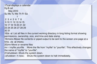 17)cal-displays a calendar Eg:$ cal May 2010  Su Mo Tu We Th Fr Sa 1 2  3  4  5  6  7  8 9 10 11 12 13 14 15 16 17 18 19 20 21 22 23 24 25 26 27 28 29 30 31  18)ls -al List all files in the current working directory in long listing format showing permissions, ownership, size, and time and date stamp 19)more-Allows file contents or piped output to be sent to the screen one page at a time.  <ls -al |more> 20)mv-Move or rename files mv -i myfile yourfile Move the file from "myfile" to "yourfile". This effectively changes the name of "myfile" to "yourfile". 21)shutdown -Shuts the system down. <shutdown -h now> Shuts the system down to halt immediately. 