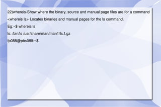 22)whereis-Show where the binary, source and manual page files are for a command <whereis ls> Locates binaries and manual pages for the ls command. Eg:~$ whereis ls ls: /bin/ls /usr/share/man/man1/ls.1.gz fp088@pbs088:~$  