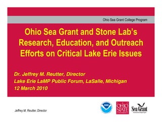 Ohio Sea Grant College Program


    Ohio Sea Grant and Stone Lab’s
   Research, Education, and Outreach
   Efforts on Critical Lake Erie Issues

Dr. Jeffrey M. Reutter, Director
Lake Erie LaMP Public Forum, LaSalle, Michigan
12 March 2010



Jeffrey M. Reutter, Director
 