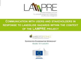 COMMUNICATION WITH USERS AND STAKEHOLDERS IN
RESPONSE TO LANDSLIDE HAZARDS WITHIN THE CONTEXT
OF THE LAMPRE PROJECT

SUPERSITES COORDINATION WORKSHOP
Brussels, 10-11 June 2013

Supersite Coordination Workshop, Bruxelles, 10-11 June 2013

 
