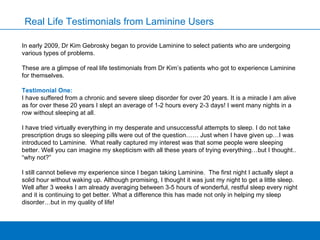 Real Life Testimonials from Laminine Users In early 2009, Dr Kim Gebrosky began to   provide Laminine to select patients who are undergoing various types of problems.  These are a glimpse of real life testimonials from Dr Kim’s patients who got to experience Laminine for themselves.  Testimonial One: I have suffered from a chronic and severe sleep disorder for over 20 years. It is a miracle I am alive as for over these 20 years I slept an average of 1-2 hours every 2-3 days! I went many nights in a row without sleeping at all.  I have tried virtually everything in my desperate and unsuccessful attempts to sleep. I do not take prescription drugs so sleeping pills were out of the question…… Just when I have given up…I was introduced to Laminine.  What really captured my interest was that some people were sleeping better. Well you can imagine my skepticism with all these years of trying everything…but I thought.. “why not?”  I still cannot believe my experience since I began taking Laminine.  The first night I actually slept a solid hour without waking up. Although promising, I thought it was just my night to get a little sleep. Well after 3 weeks I am already averaging between 3-5 hours of wonderful, restful sleep every night and it is continuing to get better. What a difference this has made not only in helping my sleep disorder…but in my quality of life!  
