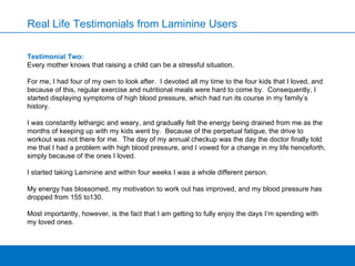 Testimonial Two: Every mother knows that raising a child can be a stressful situation. For me, I had four of my own to look after.  I devoted all my time to the four kids that I loved, and because of this, regular exercise and nutritional meals were hard to come by.  Consequently, I started displaying symptoms of high blood pressure, which had run its course in my family’s history.   I was constantly lethargic and weary, and gradually felt the energy being drained from me as the months of keeping up with my kids went by.  Because of the perpetual fatigue, the drive to workout was not there for me.  The day of my annual checkup was the day the doctor finally told me that I had a problem with high blood pressure, and I vowed for a change in my life henceforth, simply because of the ones I loved.   I started taking Laminine and within four weeks I was a whole different person.   My energy has blossomed, my motivation to work out has improved, and my blood pressure has dropped from 155 to130.    Most importantly, however, is the fact that I am getting to fully enjoy the days I’m spending with my loved ones. Real Life Testimonials from Laminine Users 