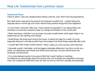 Testimonial Three:  l have to admit, I was very skeptical about taking Laminine, and I didn't have big expectations.  But I liked what I read about the product and I figured it couldn't hurt.  I started taking the capsules about a month ago and I have noticed many positive things that have happened: In one month I have lost 14lbs now. I have noticed my discipline in my eating habits and motivation to excercise increase to keep my change and lifestyle on the correct path.  When exercising, I feel like I can go longer and push myself harder which again helps in my weight loss as I am exerting more energy.  Small things, like doing work around the house, or taking the dogs for a walk I do more freguently because I normally wouldn't have the energy to do these things especially after work.  I SLEEP BETTER THAN I EVER HAVE!!!  When I wake up in the morning I don't feel tired.  Generally overall, I feel better, and the biggest noticeable difference I can tell is my life as a whole, my relationship with friends and family have improved, my work performance has increased, and all around,  I'm a more pleasant person to be around (Not that I wasn't before or anything).   I've talked to so many people about this product and a lot of people are interested in knowing more, but it speaks for itself when they can see me and my new form mentally and physically. Real Life Testimonials from Laminine Users 