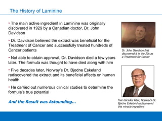 The History of Laminine The main active ingredient in Laminine was originally discovered in 1929 by a Canadian doctor, Dr. John Davidson Dr. Davidson believed the extract was beneficial for the Treatment of Cancer and successfully treated hundreds of Cancer patients Not able to obtain approval, Dr. Davidson died a few years later. The formula was thought to have died along with him Five decades later, Norway’s Dr. Bjodne Eskeland rediscovered the extract and its beneficial affects on human health.  He carried out numerous clinical studies to determine the formula’s true potential  And the Result was Astounding… Five decades later, Norway’s Dr. Bjodne Eskeland rediscovered this miracle ingredient Dr. John Davidson first discovered it in the 20s as a Treatment for Cancer 