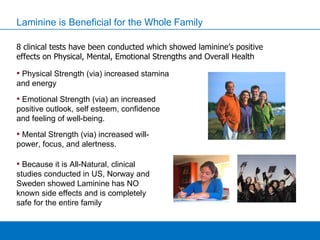 Laminine is Beneficial for the  Whole  Family 8 clinical tests have been conducted which showed laminine’s positive effects on Physical, Mental, Emotional Strengths and Overall Health Physical Strength (via) increased stamina and energy Emotional Strength (via) an increased positive outlook, self esteem, confidence and feeling of well-being. Mental Strength (via) increased will-power, focus, and alertness. Because it is All-Natural, clinical studies conducted in US, Norway and Sweden showed Laminine has NO known side effects and is completely safe for the entire family 