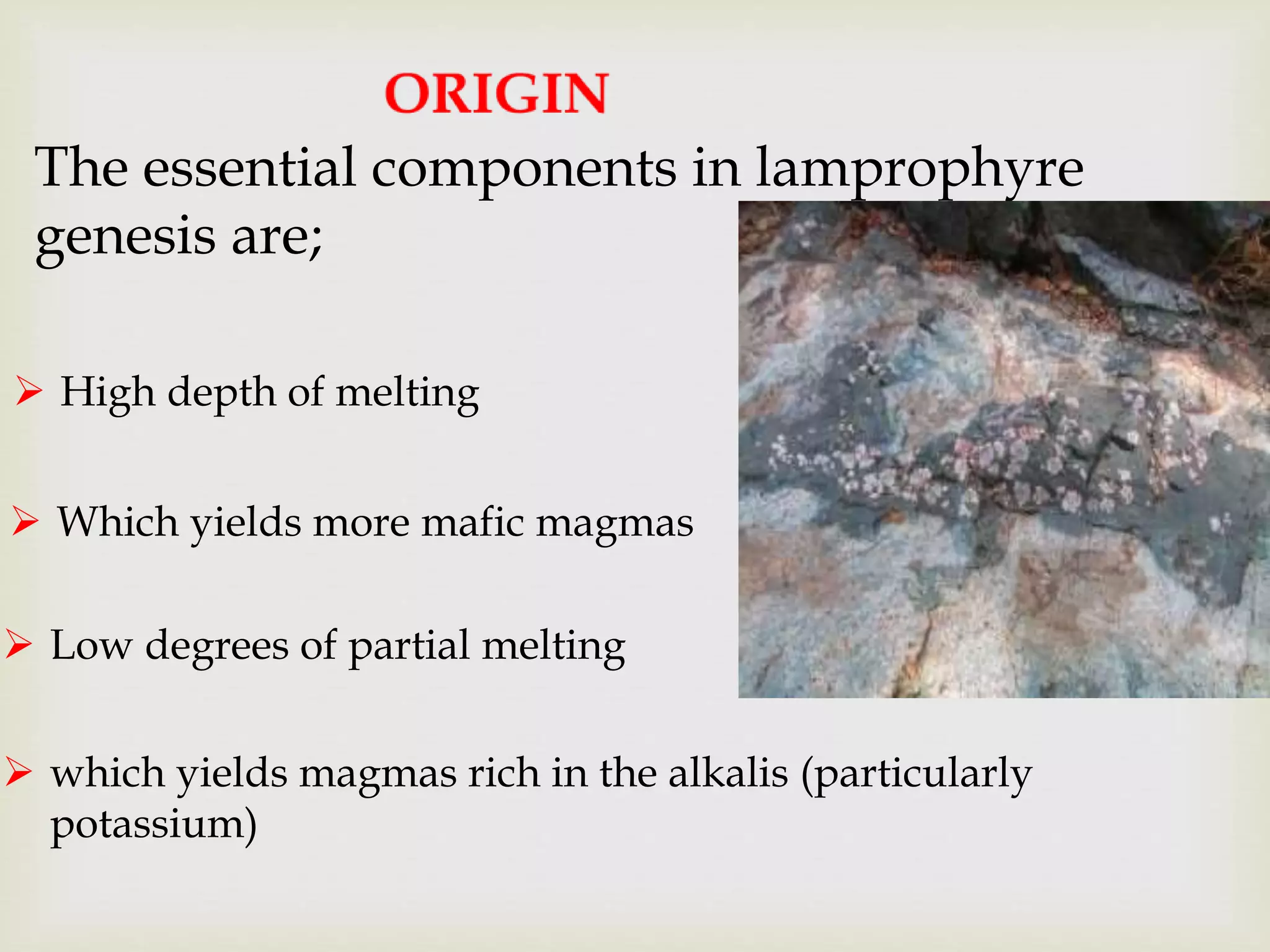 The essential components in lamprophyre
genesis are;
 High depth of melting
 Which yields more mafic magmas
 Low degrees of partial melting
 which yields magmas rich in the alkalis (particularly
potassium)
 