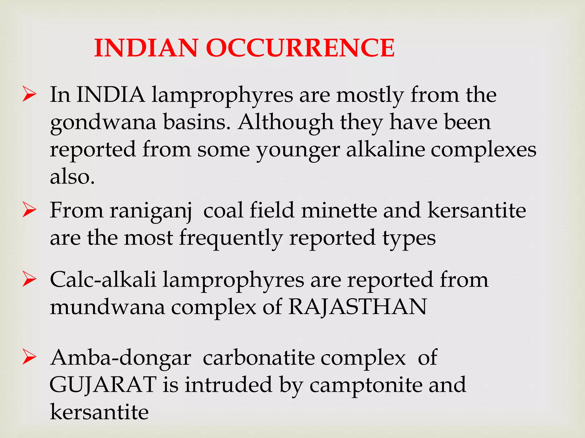 INDIAN OCCURRENCE
 In INDIA lamprophyres are mostly from the
gondwana basins. Although they have been
reported from some younger alkaline complexes
also.
 From raniganj coal field minette and kersantite
are the most frequently reported types
 Calc-alkali lamprophyres are reported from
mundwana complex of RAJASTHAN
 Amba-dongar carbonatite complex of
GUJARAT is intruded by camptonite and
kersantite
 