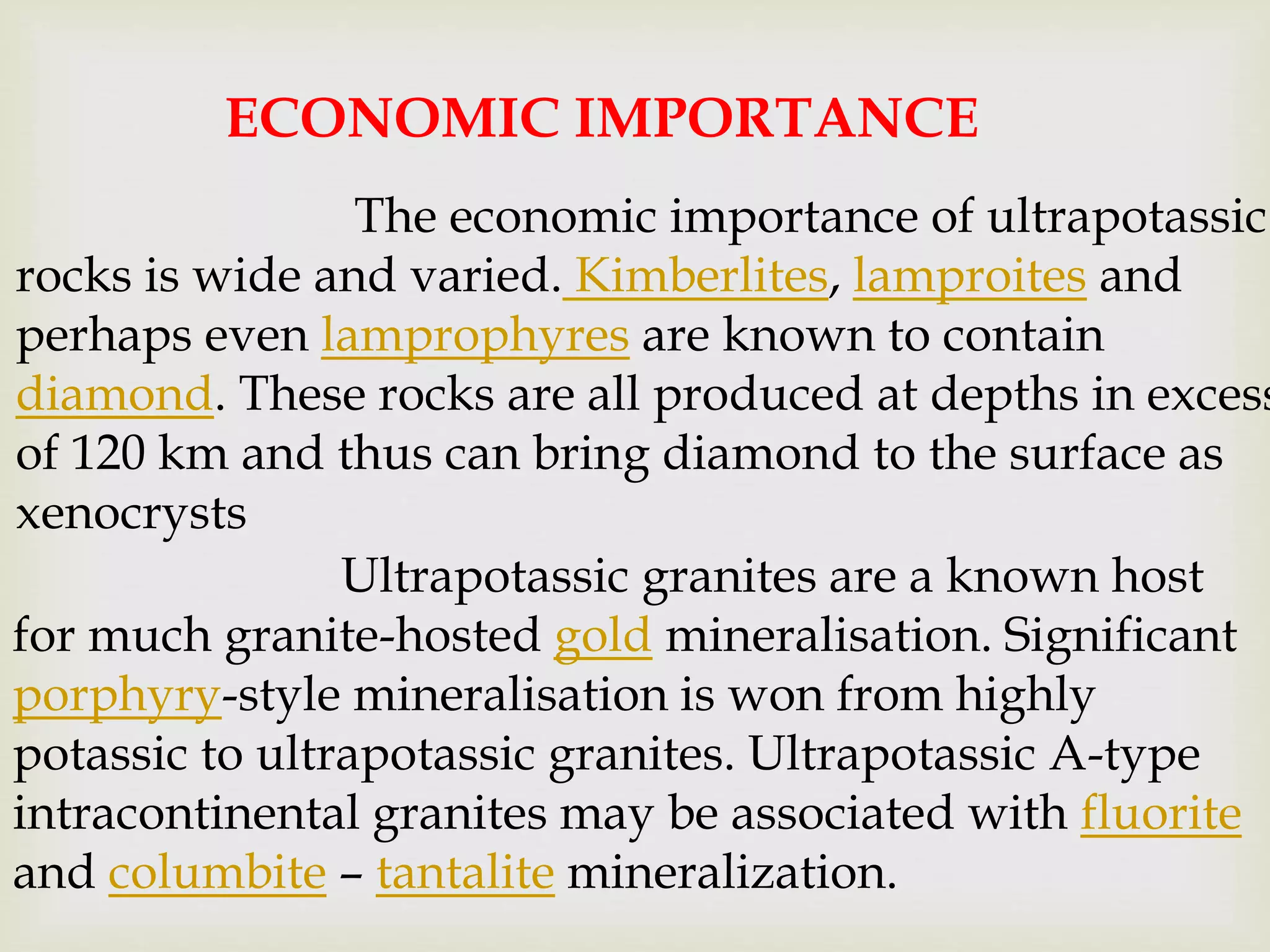 ECONOMIC IMPORTANCE
The economic importance of ultrapotassic
rocks is wide and varied. Kimberlites, lamproites and
perhaps even lamprophyres are known to contain
diamond. These rocks are all produced at depths in excess
of 120 km and thus can bring diamond to the surface as
xenocrysts
Ultrapotassic granites are a known host
for much granite-hosted gold mineralisation. Significant
porphyry-style mineralisation is won from highly
potassic to ultrapotassic granites. Ultrapotassic A-type
intracontinental granites may be associated with fluorite
and columbite – tantalite mineralization.
 