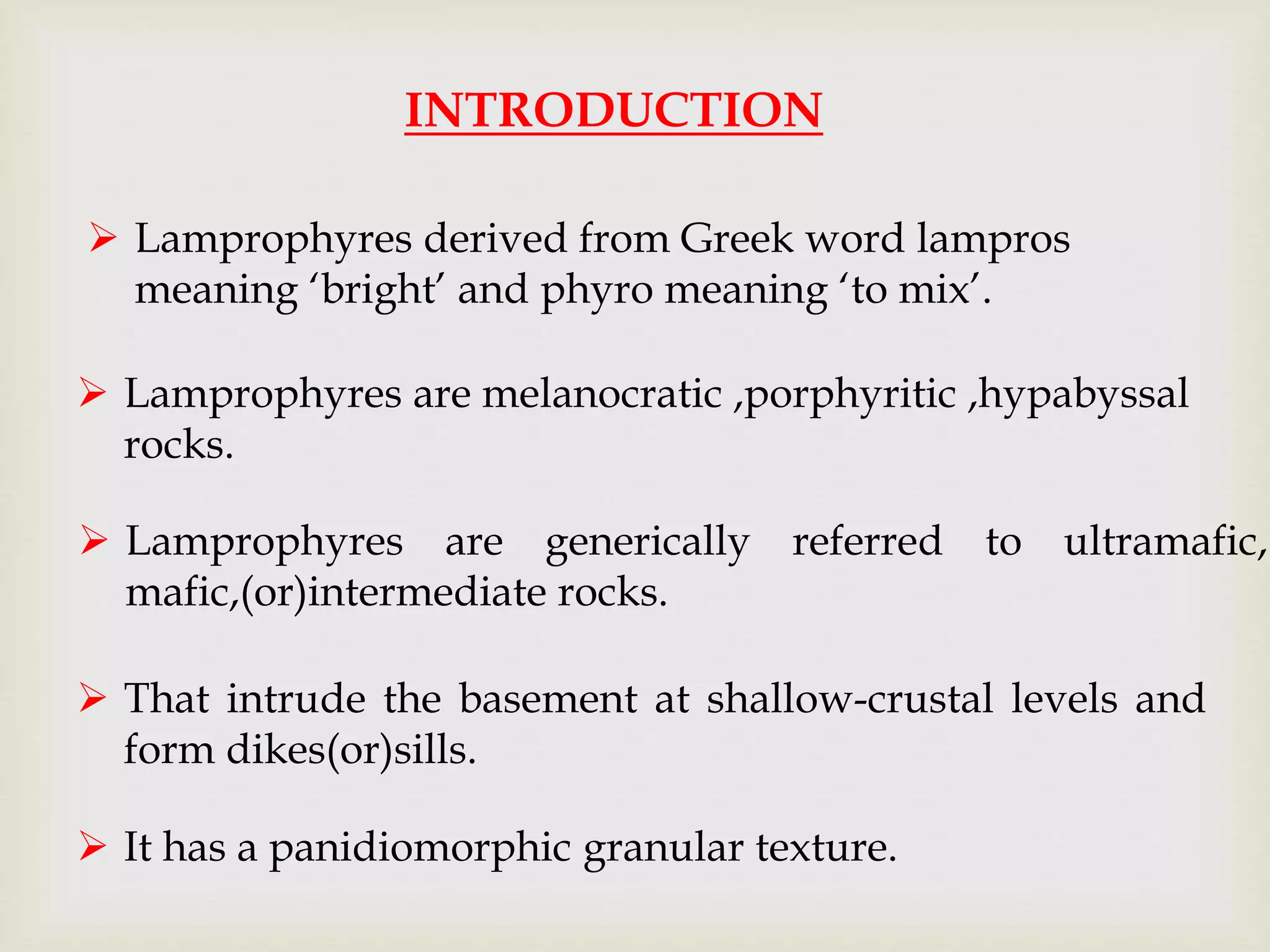 INTRODUCTION
 Lamprophyres are generically referred to ultramafic,
mafic,(or)intermediate rocks.
 That intrude the basement at shallow-crustal levels and
form dikes(or)sills.
 It has a panidiomorphic granular texture.
 Lamprophyres are melanocratic ,porphyritic ,hypabyssal
rocks.
 Lamprophyres derived from Greek word lampros
meaning ‘bright’ and phyro meaning ‘to mix’.
 