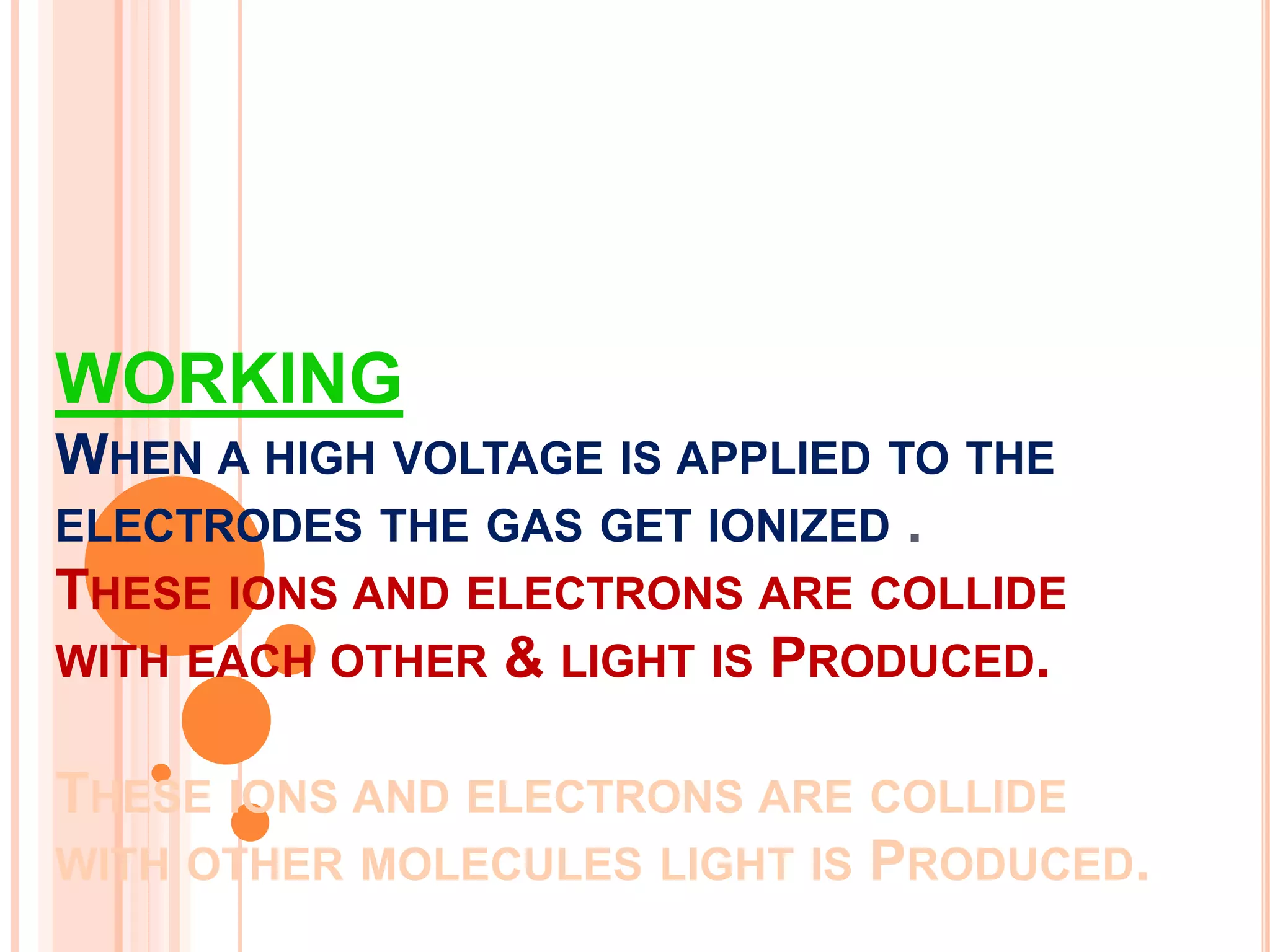 WORKING
WHEN A HIGH VOLTAGE IS APPLIED TO THE
ELECTRODES THE GAS GET IONIZED .
THESE IONS AND ELECTRONS ARE COLLIDE
WITH EACH OTHER & LIGHT IS PRODUCED.
THESE IONS AND ELECTRONS ARE COLLIDE
WITH OTHER MOLECULES LIGHT IS PRODUCED.
 
