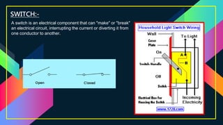 SWITCH:-
A switch is an electrical component that can "make" or "break"
an electrical circuit, interrupting the current or diverting it from
one conductor to another.
 