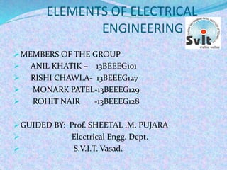 ELEMENTS OF ELECTRICAL
ENGINEERING
MEMBERS OF THE GROUP
 ANIL KHATIK – 13BEEEG101
 RISHI CHAWLA- 13BEEEG127
 MONARK PATEL-13BEEEG129
 ROHIT NAIR -13BEEEG128
GUIDED BY: Prof. SHEETAL .M. PUJARA
 Electrical Engg. Dept.
 S.V.I.T. Vasad.
 