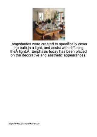 Lampshades were created to specifically cover
  the bulb in a light, and assist with diffusing
theÂ light.Â Emphasis today has been placed
on the decorative and aesthetic appearances.




http://www.dhshardware.com
 