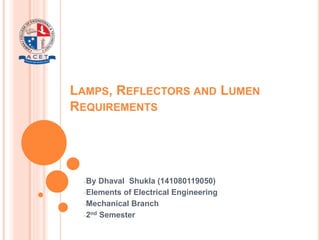 LAMPS, REFLECTORS AND LUMEN
REQUIREMENTS
−By Dhaval Shukla (141080119050)
−Elements of Electrical Engineering
−Mechanical Branch
−2nd Semester
 