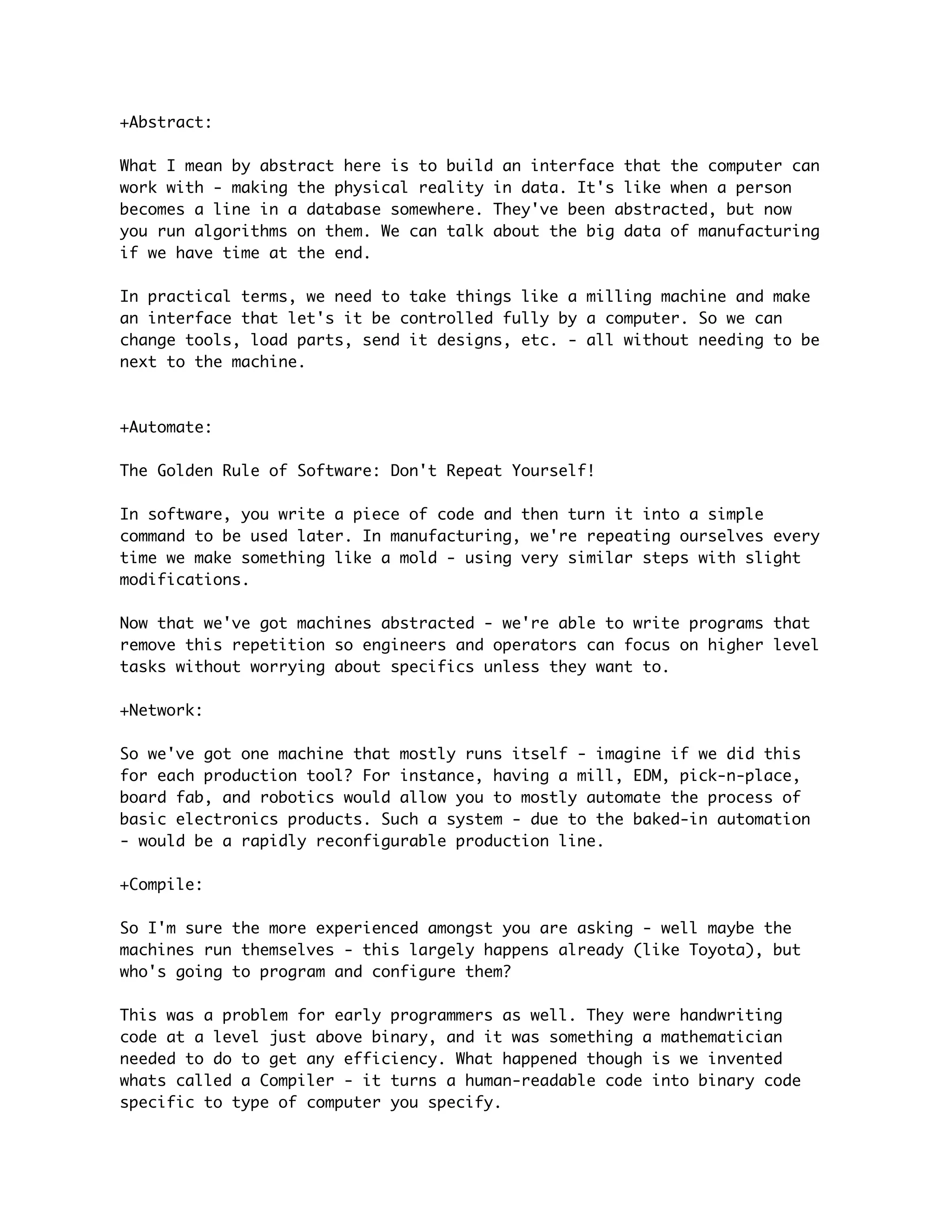 +Abstract:

What I mean by abstract here is to build an interface that the computer can
work with - making the physical reality in data. It's like when a person
becomes a line in a database somewhere. They've been abstracted, but now
you run algorithms on them. We can talk about the big data of manufacturing
if we have time at the end.

In practical terms, we need to take things like a milling machine and make
an interface that let's it be controlled fully by a computer. So we can
change tools, load parts, send it designs, etc. - all without needing to be
next to the machine.



+Automate:

The Golden Rule of Software: Don't Repeat Yourself!

In software, you write a piece of code and then turn it into a simple
command to be used later. In manufacturing, we're repeating ourselves every
time we make something like a mold - using very similar steps with slight
modifications.

Now that we've got machines abstracted - we're able to write programs that
remove this repetition so engineers and operators can focus on higher level
tasks without worrying about specifics unless they want to.

+Network:

So we've got one machine that mostly runs itself - imagine if we did this
for each production tool? For instance, having a mill, EDM, pick-n-place,
board fab, and robotics would allow you to mostly automate the process of
basic electronics products. Such a system - due to the baked-in automation
- would be a rapidly reconfigurable production line.

+Compile:

So I'm sure the more experienced amongst you are asking - well maybe the
machines run themselves - this largely happens already (like Toyota), but
who's going to program and configure them?

This was a problem for early programmers as well. They were handwriting
code at a level just above binary, and it was something a mathematician
needed to do to get any efficiency. What happened though is we invented
whats called a Compiler - it turns a human-readable code into binary code
specific to type of computer you specify.
 