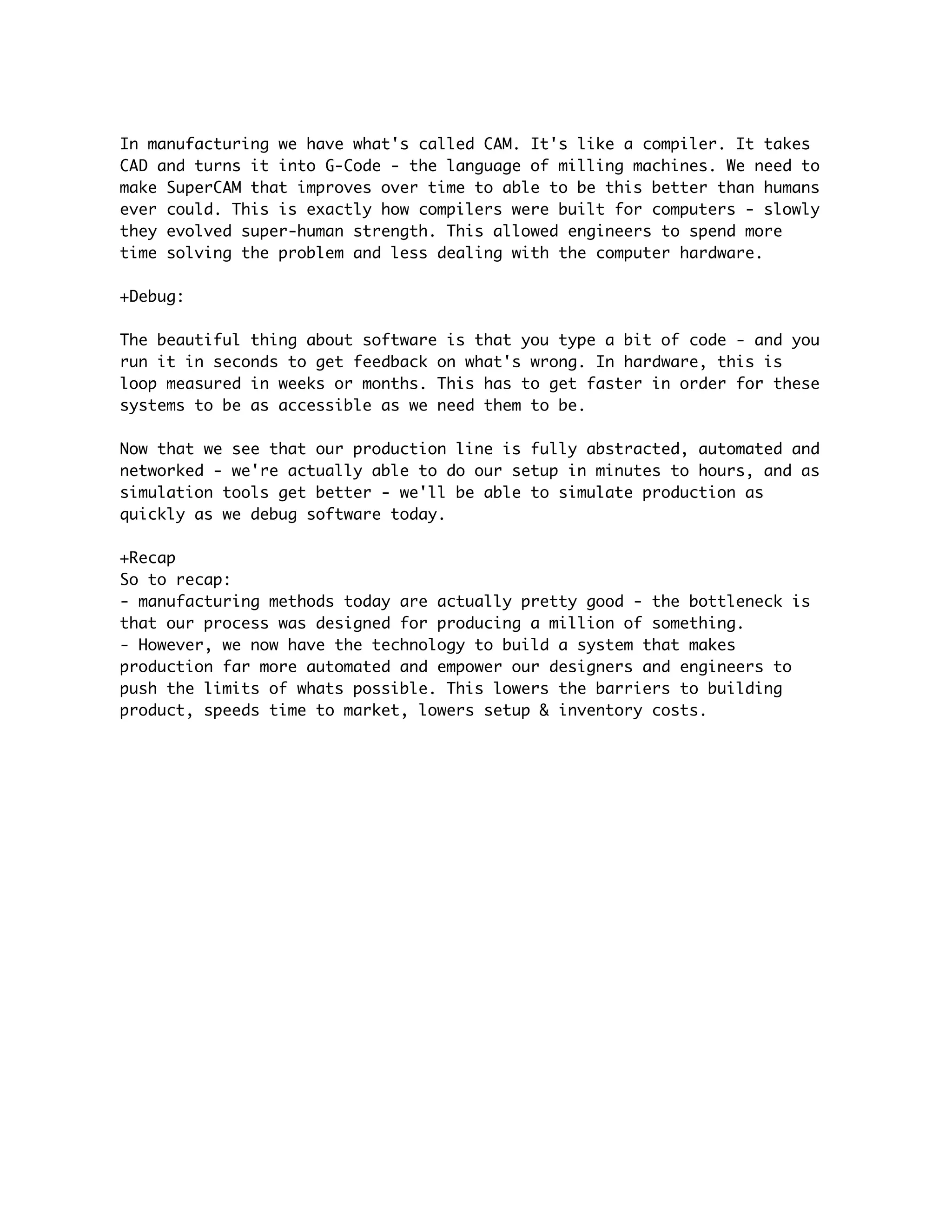 In manufacturing we have what's called CAM. It's like a compiler. It takes
CAD and turns it into G-Code - the language of milling machines. We need to
make SuperCAM that improves over time to able to be this better than humans
ever could. This is exactly how compilers were built for computers - slowly
they evolved super-human strength. This allowed engineers to spend more
time solving the problem and less dealing with the computer hardware.

+Debug:

The beautiful thing about software is that you type a bit of code - and you
run it in seconds to get feedback on what's wrong. In hardware, this is
loop measured in weeks or months. This has to get faster in order for these
systems to be as accessible as we need them to be.

Now that we see that our production line is fully abstracted, automated and
networked - we're actually able to do our setup in minutes to hours, and as
simulation tools get better - we'll be able to simulate production as
quickly as we debug software today.

+Recap
So to recap:
- manufacturing methods today are actually pretty good - the bottleneck is
that our process was designed for producing a million of something.
- However, we now have the technology to build a system that makes
production far more automated and empower our designers and engineers to
push the limits of whats possible. This lowers the barriers to building
product, speeds time to market, lowers setup & inventory costs.
 