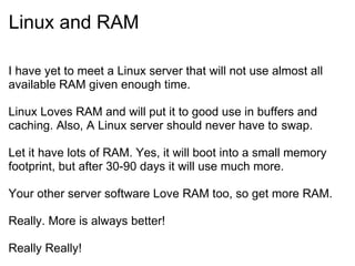 Linux and RAM I have yet to meet a Linux server that will not use almost all available RAM given enough time. Linux Loves RAM and will put it to good use in buffers and caching. Also, A Linux server should never have to swap. Let it have lots of RAM. Yes, it will boot into a small memory footprint, but after 30-90 days it will use much more. Your other server software Love RAM too, so get more RAM. Really. More is always better! Really Really! 