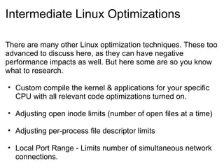 Intermediate Linux Optimizations There are many other Linux optimization techniques. These too advanced to discuss here, as they can have negative performance impacts as well. But here some are so you know what to research. Custom compile the kernel & applications for your specific CPU with all relevant code optimizations turned on. Adjusting open inode limits (number of open files at a time) Adjusting per-process file descriptor limits Local Port Range - Limits number of simultaneous network connections. 