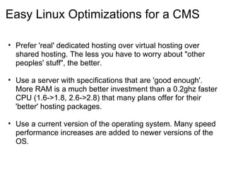 Easy Linux Optimizations for a CMS Prefer 'real' dedicated hosting over virtual hosting over shared hosting. The less you have to worry about "other peoples' stuff", the better.  Use a server with specifications that are 'good enough'. More RAM is a much better investment than a 0.2ghz faster CPU (1.6->1.8, 2.6->2.8) that many plans offer for their 'better' hosting packages. Use a current version of the operating system. Many speed performance increases are added to newer versions of the OS. 