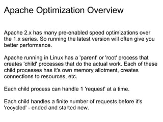 Apache Optimization Overview Apache 2.x has many pre-enabled speed optimizations over the 1.x series. So running the latest version will often give you better performance. Apache running in Linux has a 'parent' or 'root' process that creates 'child' processes that do the actual work. Each of these child processes has it's own memory allotment, creates connections to resources, etc. Each child process can handle 1 'request' at a time. Each child handles a finite number of requests before it's 'recycled' - ended and started new. 