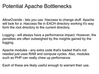 Potential Apache Bottlenecks AllowOveride - lets you use .htaccess to change stuff. Apache will look for a .htaccess file in EACH directory working it's way form the root directory to the current directory.  Logging - will always have a performance impact. However, the penalties are often outweighed by the insights gained by the logging. Apache modules - any extra code that's loaded that's not needed just uses RAM and compute cycles. Also, modules such as PHP can really chew up performance. Each of these are likely useful enough to warrant their use. 