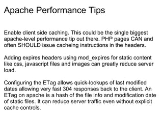Apache Performance Tips Enable client side caching. This could be the single biggest apache-level performance tip out there. PHP pages CAN and often SHOULD issue cacheing instructions in the headers. Adding expires headers using mod_expires for static content like css, javascript files and images can greatly reduce server load. Configuring the ETag allows quick-lookups of last modified dates allowing very fast 304 responses back to the client. An ETag on apache is a hash of the file info and modification date of static files. It can reduce server traffic even without explicit cache controls. 