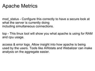 Apache Metrics mod_status - Configure this correctly to have a secure look at what the server is currently doing including simultaneous connections. top - This linux tool will show you what apache is using for RAM and cpu usage. access & error logs. Allow insight into how apache is being used by the users. Tools like AWstats and Webalizer can make analysis on the aggregate easier. 