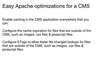 Easy Apache optimizations for a CMS Enable caching in the CMS application everywhere that you can. Configure the cache expiration for files that are outside of the CMS, such as images, css files & javascript files. Configure ETags to allow faster file changed lookups for files that are outside of the CMS, such as images, css files & javascript files. 