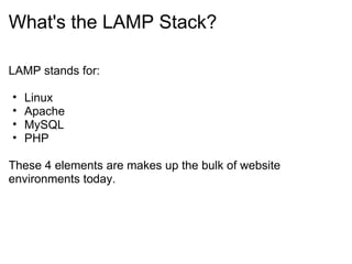 What's the LAMP Stack? LAMP stands for: Linux Apache MySQL PHP These 4 elements are makes up the bulk of website environments today. 